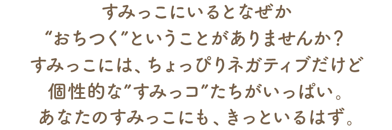すみっこにいるとなぜか“おちつく”ということがありませんか?すみっこには、ちょっぴりネガティブだけど個性的な“すみっコ”たちがいっぱい。あなたのすみっこにも、きっといるはず。