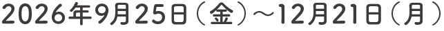 2026年9月25日（金）〜12月21日（月）