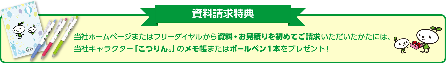 当社ホームページまたはフリーダイヤルから資料・お見積りを初めてご請求いただいたかたには、 当社キャラクター「こつりん。」のメモ帳またはボールペン1本をプレゼント!