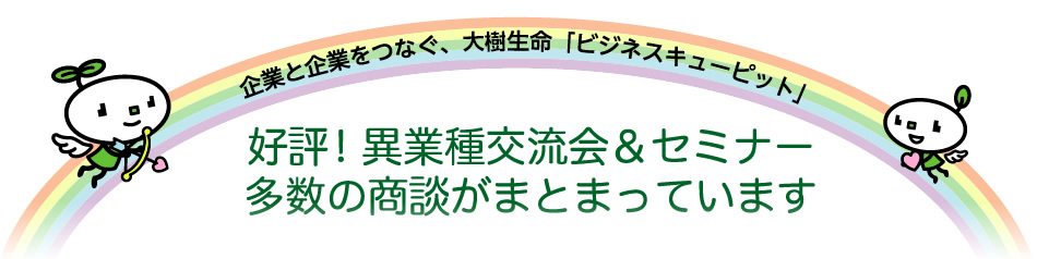 企業と企業をつなぐ、大樹生命「ビジネスキューピット」  好評！異業種交流会＆セミナー多数の商談がまとまっています