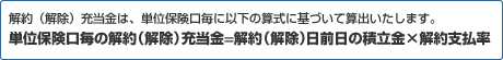 解約（解除）充当金は、単位保険口毎に以下の算式に基づいて算出いたします。  単位保険口毎の解約（解除）充当金=解約（解除）日前日の積立金×解約支払率