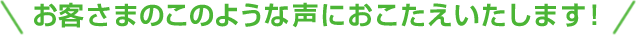 お客さまのこのような声におこたえいたします！