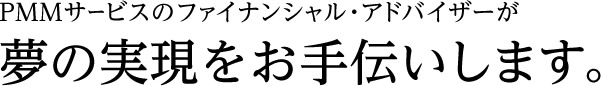 PMMサービスのファイナンシャル・アドバイザーが夢の実現をお手伝いします。